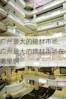 广州最大的建材市场,广州最大的建材市场在哪里啊