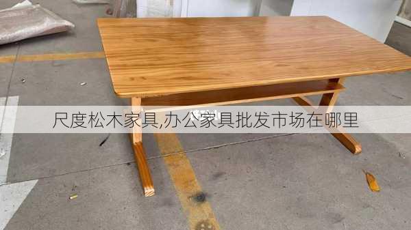 尺度松木家具,办公家具批发市场在哪里